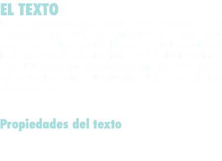 EL TEXTO
Es la representación gráfica del discurso o la concretización del pensamiento, y tiene por propiedades: el propósito, la adecuación, la cabalidad, la coherencia, la organización textual y la disposición espacial, con lo que podemos resumir que es la forma como organizaremos un conjunto de palabras dentro de un escrito. Propiedades del texto 