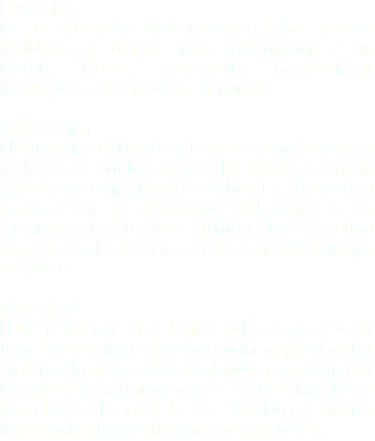Propósito
Es la intención comunicativa bajo la cual recibimos y transmitimos información a un lector; narrar, persuadir, proporcionar información descriptiva, denunciar. Adecuación
El contenido del texto debe estar acorde con una realidad determinada, que las ideas estén en función de la finalidad de la obra. La adecuación consiste en la adaptación del texto a las circunstancias en que es emitido, al tema, al tipo de texto y a la situación de comunicación en que se emite. Cabalidad
Hace referencia a la lógica del texto, es decir todo texto tiene reglas que permite que el lector entienda lo que se le está dando a conocer, por lo que es importante que el texto tenga ideas completas, lo cual le da sentido y aporta información necesaria para comprenderlo.