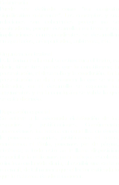 Coherencia
Puede ser definido como “un conjunto significativo coherente”. Los conceptos y sus relaciones son coherentes porque no se contradicen, porque desarrollan un tema y sus implicaciones correspondientes se desarrollan en apartados, subapartados, subtemas, etc. Organización textual
Es la forma en la cual se estructura el texto, es decir, tiene tres partes que lo constituyen; la presentación, el desarrollo y la conclusión. En la presentación se da a conocer lo que se va a defender, en el desarrollo se exponen los argumentos y en la conclusión se valida lo que se está diciendo. Disposición espacial
Se refiere a la adecuada distribución de los espacios y justificaciones. Comúnmente acomodamos los textos en cuartillas en donde le ponemos sangrías, justificamos el texto, centramos el título, ponemos pie de página, etcétera; a todo esto se le llama disposición espacial y lo utilizamos para trabajos escolares o incluso en la vida diaria, al escribir una carta o un email, de tal manera que el lector entienda lo que le estamos dando a conocer.
