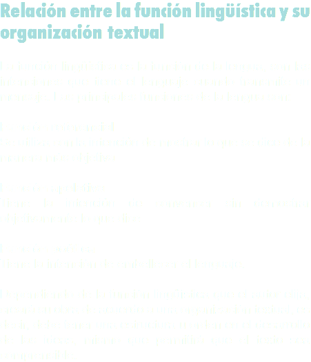 Relación entre la función lingüística y su organización textual La función lingüística es la función de la lengua, son las intenciones que tiene el lenguaje cuando transmite un mensaje. Las principales funciones de la lengua son: Función referencial
Se utiliza con la intención de mostrar lo que se dice de la manera más objetiva Función apelativa
Tiene la intención de convencer sin demostrar objetivamente lo que dice Función poética
Tiene la intención de embellecer el lenguaje. Dependiendo de la función lingüística que el autor elija, creará su obra de acuerdo a una organización textual, es decir, debe tener una estructura u orden en el desarrollo de las ideas, mismo que permitirá que el texto sea comprensible.