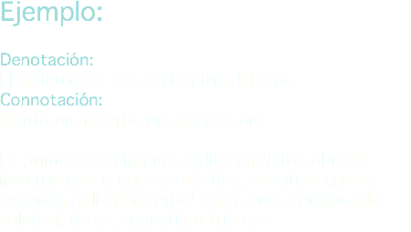 Ejemplo: Denotación:
El invierno es la estación fría del año.
Connotación:
Siento un invierno en mi corazón. La primera oración nos indica un dato sobre el invierno por lo que es objetivo, mientras que la segunda utiliza 'invierno' como una metáfora de soledad, dolor, angustia o tristeza.