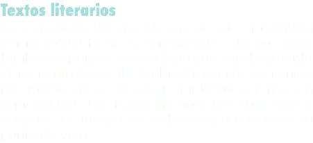 Textos literarios
Son aquellos en los que el autor denota emotividad como producto de una realidad en la que vive; también expone su ideología, lo que percibe y siente al momento de escribir la obra. El autor de comunica por medio de un lenguaje metafórico y rico en expresividad. Los textos literarios son subjetivos y cada lector puede interpretar estas obras desde su punto de vista.