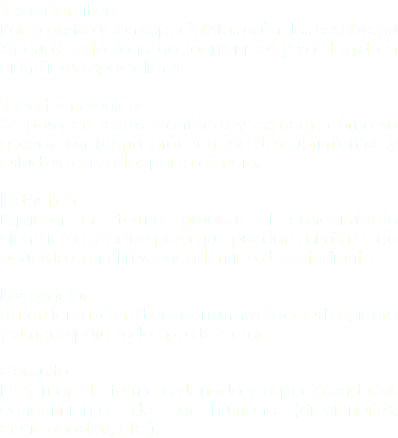 Texto científico
Por lo general son especialistas quien los escribe. Su lenguaje está lleno de tecnicismos y va dirigido a científicos especialistas. Texto tecnológico
Se basa en textos científicos y explican cómo se aplican en forma práctica los descubrimientos y estudios realizados por la ciencia. Didáctico
Explican en forma gradual el conocimiento científico o técnico para que puedan asimilarse de acuerdo con el nivel académico del estudiante. Divulgación
Tratan temas científicos con un nivel accesible, ligero y ameno para todo tipo de lector. Consulta
Presentan de forma ordenada y especializada los conocimientos del ser humano (diccionarios, enciclopedias, etc.).