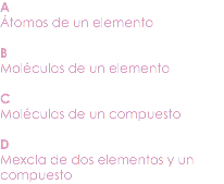 A
Átomos de un elemento B
Moléculas de un elemento C
Moléculas de un compuesto D
Mexcla de dos elementos y un compuesto