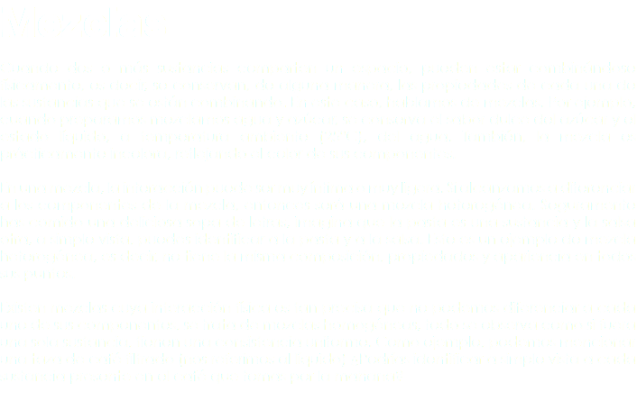 Mezclas Cuando dos o más sustancias comparten un espacio, pueden estar combinándose físicamente, es decir, se conservan, de alguna manera, las propiedades de cada una de las sustancias que se están combinando. En este caso, hablamos de mezclas. Por ejemplo, cuando preparamos mezclamos agua y azúcar, se conserva el sabor dulce del azúcar y el estado líquido, a temperatura ambiente (25°C), del agua. También, la mezcla es prácticamente incolora, reflejando el color de sus componentes. En una mezcla, la interacción puede ser muy íntima o muy ligera. Si alcanzamos a diferenciar a los componentes de la mezcla, entonces será una mezcla heterogénea. Seguramente has comido una deliciosa sopa de letras, imagina que la pasta es una sustancia y la salsa otra, a simple vista, puedes identificar a la pasta y a la salsa. Este es un ejemplo de mezcla heterogénea, es decir, no tiene la misma composición, propiedades y apariencia en todos sus puntos. Existen mezclas cuya interacción física es tan precisa que no podemos diferenciar a cada uno de sus componentes, se trata de mezclas homogéneas, todo se observa como si fuera una sola sustancia, tienen una consistencia uniforme. Como ejemplo, podemos mencionar una taza de café filtrado (nos referimos al líquido) ¿Podrías identificar a simple vista a cada sustancia presente en el café que tomas por la mañana? 