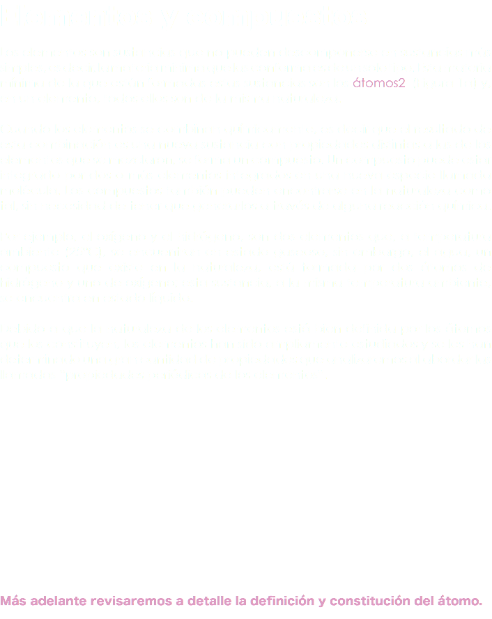 Elementos y compuestos Los elementos son sustancias que no pueden descomponerse en sustancias más simples, es decir, la materia mínima que las conforma es de un solo tipo. Esta materia mínima de la que están formadas estas sustancias son los átomos2 (Figura 1a) y, en un elemento, todos ellos son de la misma naturaleza. Cuando los elementos se combinan químicamente, es decir que el resultado de esta combinación es una nueva sustancia con propiedades distintas a las de los elementos que se mezclaron, se forma un compuesto. Un compuesto puede estar integrado por dos o más elementos integrados en una nueva especie llamada molécula. Los compuestos también pueden encontrarse en la naturaleza como tal, sin necesidad de tener que generarlos a través de alguna reacción química. Por ejemplo, el oxígeno y el hidrógeno, son dos elementos que, a temperatura ambiente (25°C), se encuentran en estado gaseoso, sin embargo, el agua, un compuesto que existe en la naturaleza, está formada por dos átomos de hidrógeno y uno de oxígeno; esta sustancia, a la misma temperatura ambiente, se encuentra en estado líquido. Debido a que la naturaleza de los elementos está bien definida por los átomos que los constituyen, los elementos han sido ampliamente estudiados y se les han determinado una gran cantidad de propiedades que analizaremos al abordar las llamadas “propiedades periódicas de los elementos”. Más adelante revisaremos a detalle la definición y constitución del átomo.
